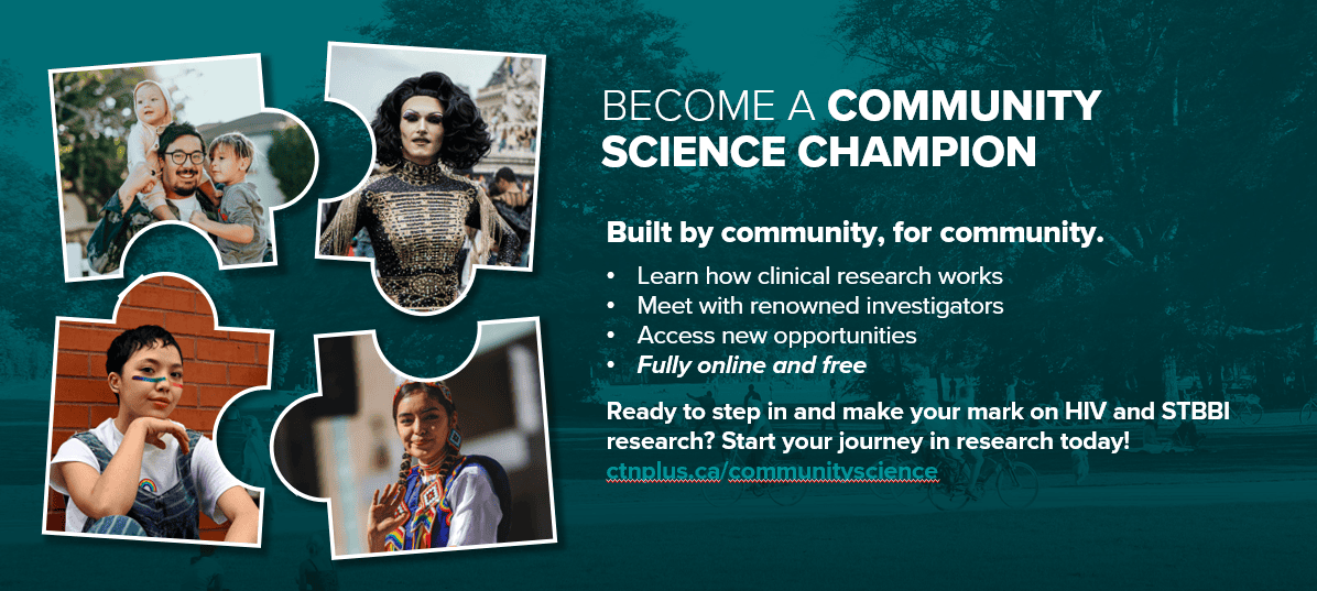 BECOME A COMMUNITY SCIENCE CHAMPION Built by community, for community. Learn how clinical research works Meet with renowned investigators Access new opportunities Fully online and free Ready to step in and make your mark on HIV and STBBI research? Start your journey in research today! ctnplus.ca/communityscience